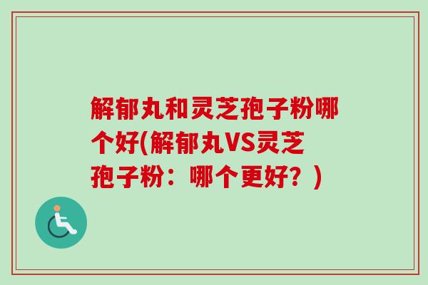 解郁丸和灵芝孢子粉哪个好(解郁丸VS灵芝孢子粉：哪个更好？)
