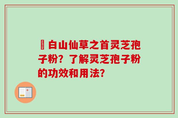 長白山仙草之首灵芝孢子粉？了解灵芝孢子粉的功效和用法？
