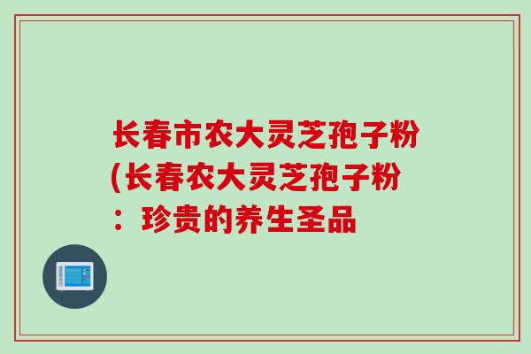 长春市农大灵芝孢子粉(长春农大灵芝孢子粉：珍贵的养生圣品
