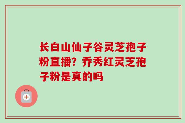 长白山仙子谷灵芝孢子粉直播?乔秀红灵芝孢子粉是真的吗 长白山仙子谷灵芝孢子粉直播?乔秀红灵芝孢子粉是真的吗