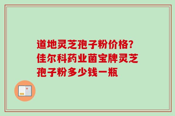 道地灵芝孢子粉价格？佳尔科药业菌宝牌灵芝孢子粉多少钱一瓶