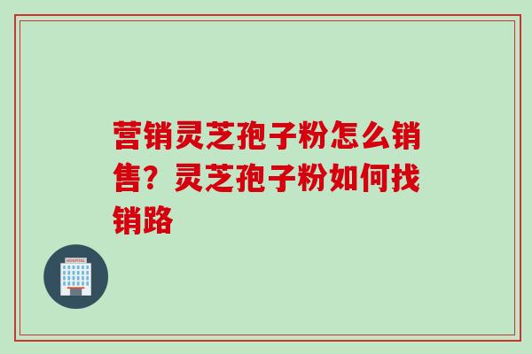 营销灵芝孢子粉怎么销售？灵芝孢子粉如何找销路