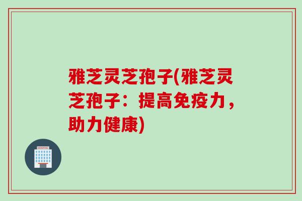 雅芝灵芝孢子(雅芝灵芝孢子：提高免疫力，助力健康)