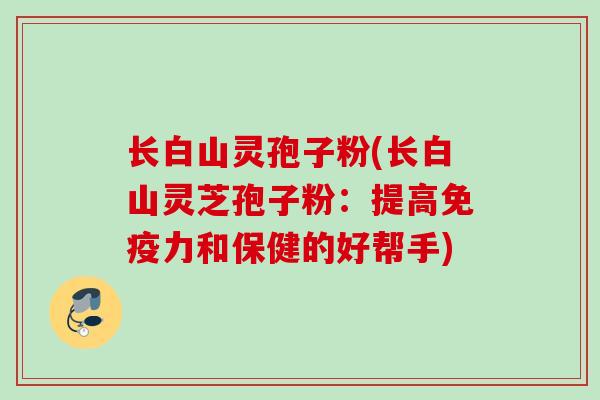 长白山灵孢子粉(长白山灵芝孢子粉：提高免疫力和保健的好帮手)