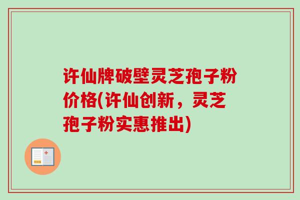 许仙牌破壁灵芝孢子粉价格(许仙创新，灵芝孢子粉实惠推出)