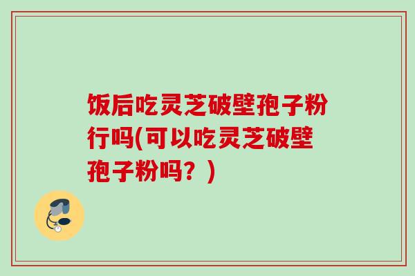 饭后吃灵芝破壁孢子粉行吗(可以吃灵芝破壁孢子粉吗?) 饭后吃灵芝破壁孢子粉行吗(可以吃灵芝破壁孢子粉吗?)