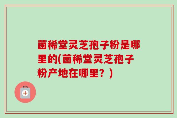 菌稀堂灵芝孢子粉是哪里的(菌稀堂灵芝孢子粉产地在哪里？)