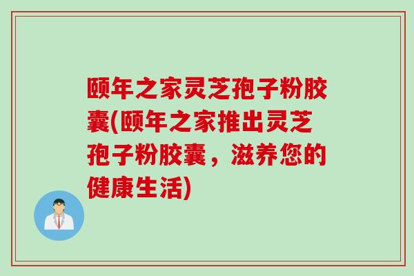 颐年之家灵芝孢子粉胶囊(颐年之家推出灵芝孢子粉胶囊，滋养您的健康生活)