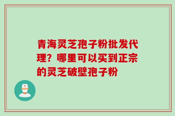 青海灵芝孢子粉批发代理？哪里可以买到正宗的灵芝破壁孢子粉