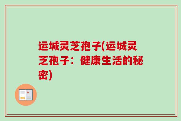 运城灵芝孢子(运城灵芝孢子：健康生活的秘密)