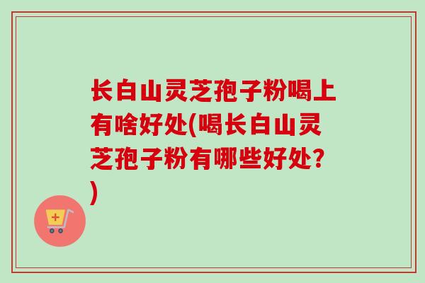长白山灵芝孢子粉喝上有啥好处(喝长白山灵芝孢子粉有哪些好处？)