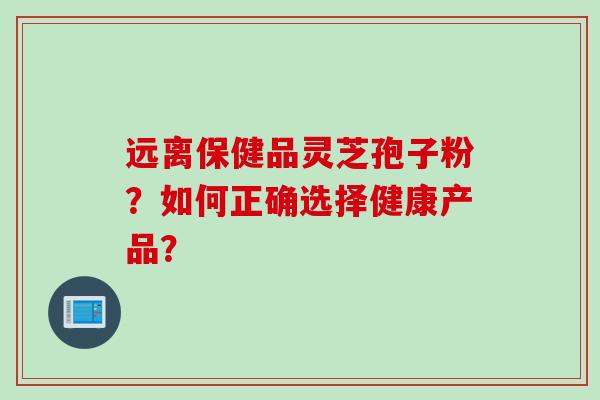 远离保健品灵芝孢子粉？如何正确选择健康产品？