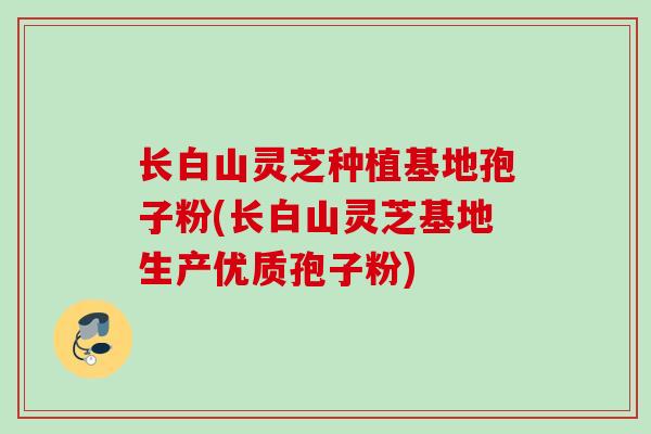 长白山灵芝种植基地孢子粉(长白山灵芝基地生产优质孢子粉)