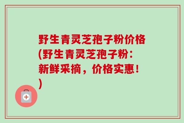 野生青灵芝孢子粉价格(野生青灵芝孢子粉：新鲜采摘，价格实惠！)