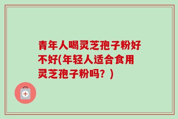 青年人喝灵芝孢子粉好不好(年轻人适合食用灵芝孢子粉吗？)