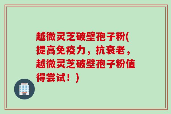 越微灵芝破壁孢子粉(提高免疫力,抗,越微灵芝破壁孢子粉值得尝试!) 越微灵芝破壁孢子粉(提高免疫力,抗,越微灵芝破壁孢子粉值得尝试!)