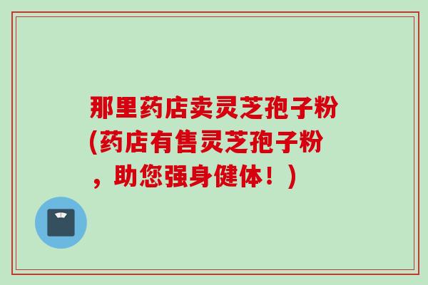 那里药店卖灵芝孢子粉(药店有售灵芝孢子粉，助您强身健体！)