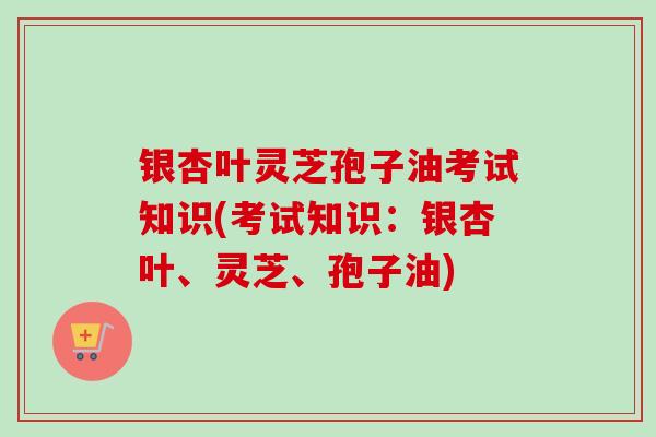 银杏叶灵芝孢子油考试知识(考试知识：银杏叶、灵芝、孢子油)