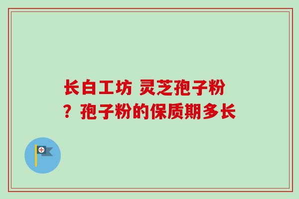 长白工坊 灵芝孢子粉?孢子粉的保质期多长 长白工坊 灵芝孢子粉?孢子粉的保质期多长