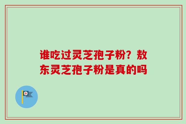 谁吃过灵芝孢子粉?敖东灵芝孢子粉是真的吗 谁吃过灵芝孢子粉?敖东灵芝孢子粉是真的吗