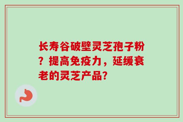 长寿谷破壁灵芝孢子粉？提高免疫力，延缓衰老的灵芝产品？