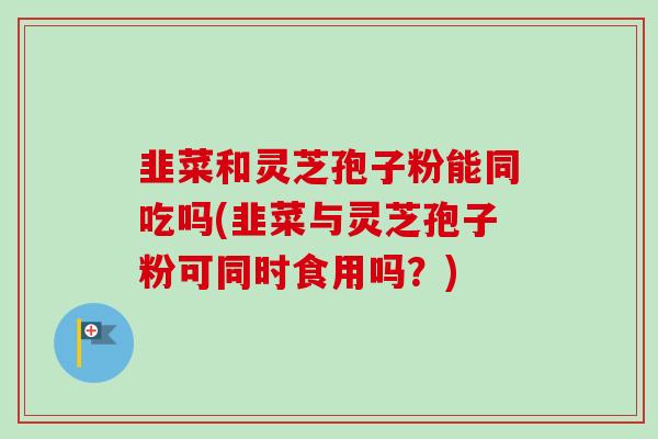 韭菜和灵芝孢子粉能同吃吗(韭菜与灵芝孢子粉可同时食用吗?) 韭菜和灵芝孢子粉能同吃吗(韭菜与灵芝孢子粉可同时食用吗?)