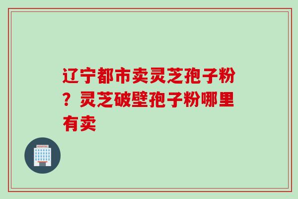 辽宁都市卖灵芝孢子粉？灵芝破壁孢子粉哪里有卖