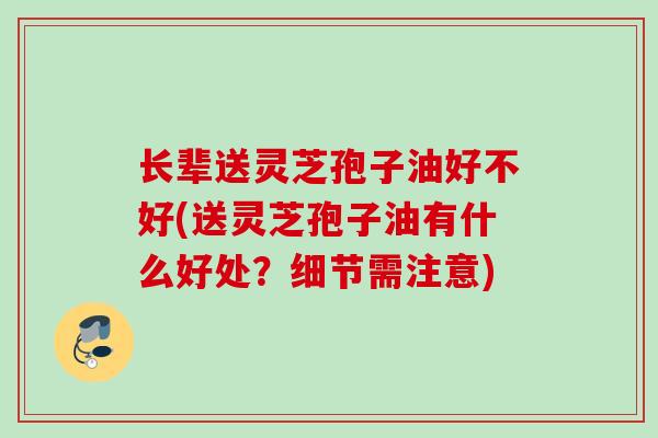 长辈送灵芝孢子油好不好(送灵芝孢子油有什么好处？细节需注意)