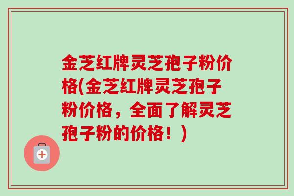 金芝红牌灵芝孢子粉价格(金芝红牌灵芝孢子粉价格，全面了解灵芝孢子粉的价格！)