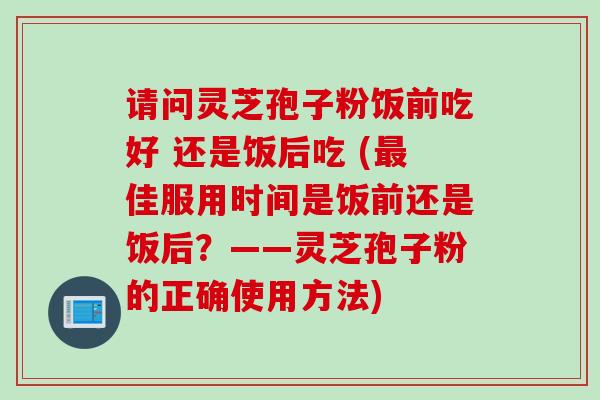 请问灵芝孢子粉饭前吃好 还是饭后吃 (佳服用时间是饭前还是饭后？——灵芝孢子粉的正确使用方法)