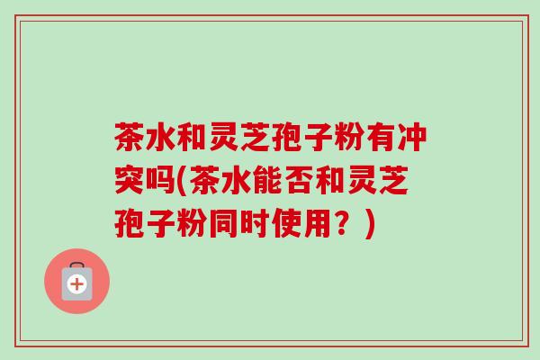 茶水和灵芝孢子粉有冲突吗(茶水能否和灵芝孢子粉同时使用？)