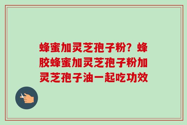 蜂蜜加灵芝孢子粉？蜂胶蜂蜜加灵芝孢子粉加灵芝孢子油一起吃功效