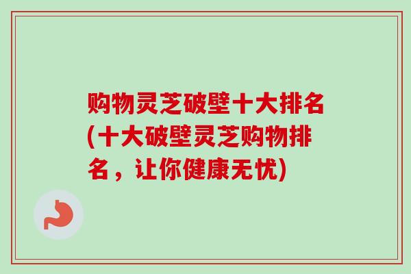 购物灵芝破壁十大排名(十大破壁灵芝购物排名，让你健康无忧)