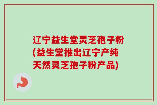 辽宁益生堂灵芝孢子粉(益生堂推出辽宁产纯天然灵芝孢子粉产品) 辽宁益生堂灵芝孢子粉(益生堂推出辽宁产纯天然灵芝孢子粉产品)