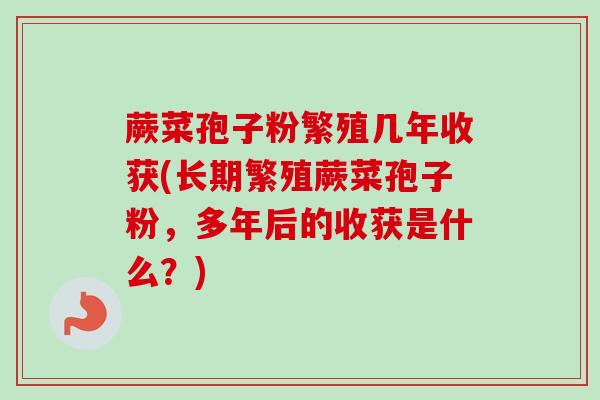 蕨菜孢子粉繁殖几年收获(长期繁殖蕨菜孢子粉，多年后的收获是什么？)