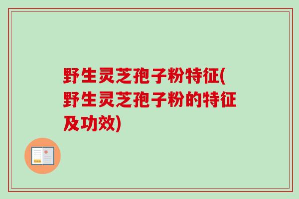 野生灵芝孢子粉特征(野生灵芝孢子粉的特征及功效)