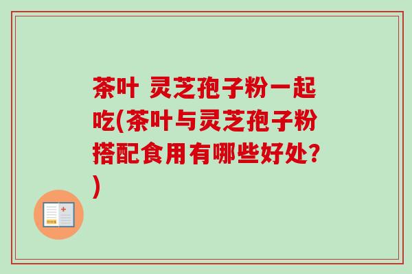 茶叶 灵芝孢子粉一起吃(茶叶与灵芝孢子粉搭配食用有哪些好处？)