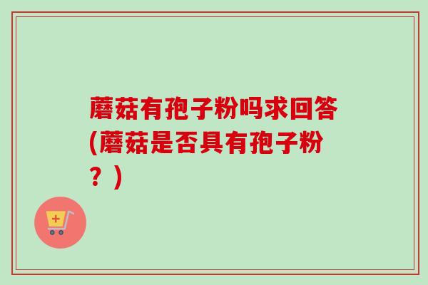 蘑菇有孢子粉吗求回答(蘑菇是否具有孢子粉?) 蘑菇有孢子粉吗求回答(蘑菇是否具有孢子粉?)