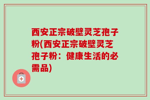 西安正宗破壁灵芝孢子粉(西安正宗破壁灵芝孢子粉：健康生活的必需品)