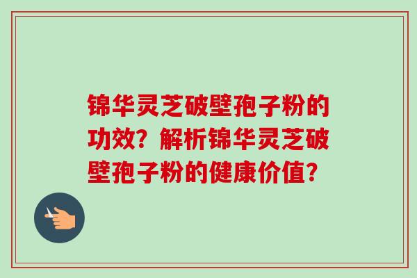 锦华灵芝破壁孢子粉的功效？解析锦华灵芝破壁孢子粉的健康价值？