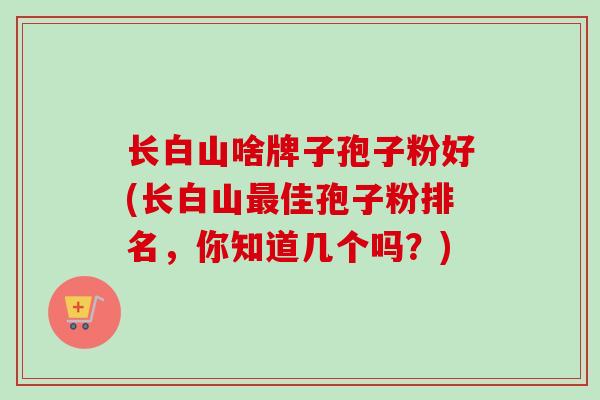 长白山啥牌子孢子粉好(长白山最佳孢子粉排名，你知道几个吗？)