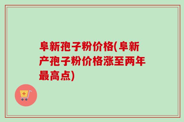 阜新孢子粉价格(阜新产孢子粉价格涨至两年最高点)