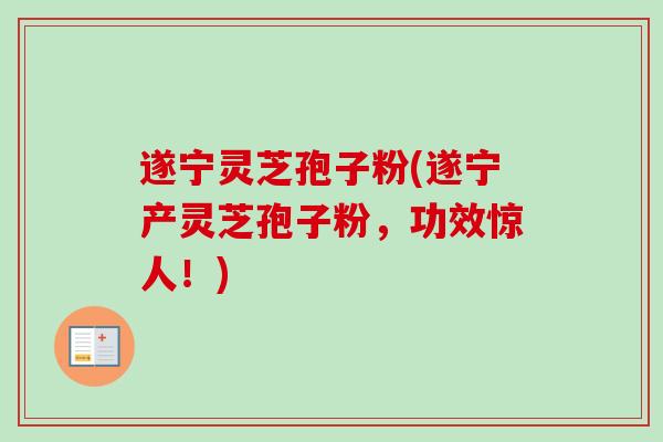 遂宁灵芝孢子粉(遂宁产灵芝孢子粉，功效惊人！)