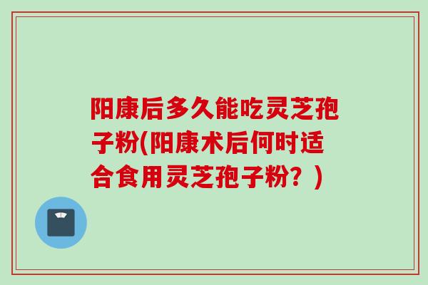 阳康后多久能吃灵芝孢子粉(阳康术后何时适合食用灵芝孢子粉？)