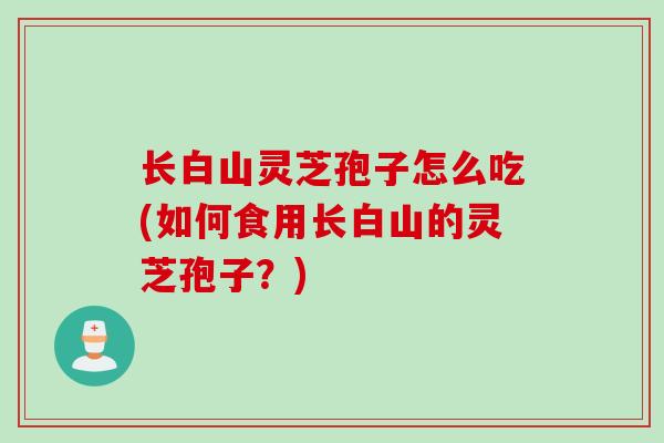 长白山灵芝孢子怎么吃(如何食用长白山的灵芝孢子？)