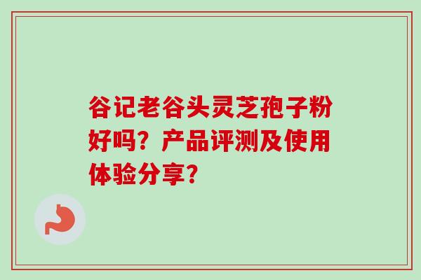 谷记老谷头灵芝孢子粉好吗？产品评测及使用体验分享？