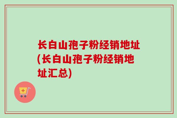 长白山孢子粉经销地址(长白山孢子粉经销地址汇总)