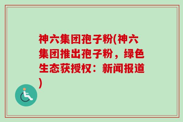 神六集团孢子粉(神六集团推出孢子粉，绿色生态获授权：新闻报道)