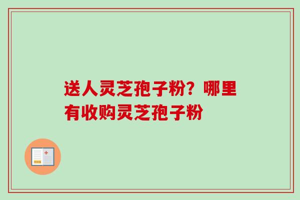 送人灵芝孢子粉？哪里有收购灵芝孢子粉