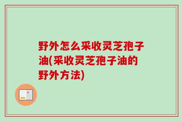 野外怎么采收灵芝孢子油(采收灵芝孢子油的野外方法)